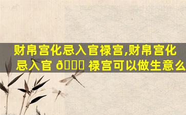 财帛宫化忌入官禄宫,财帛宫化忌入官 🐛 禄宫可以做生意么